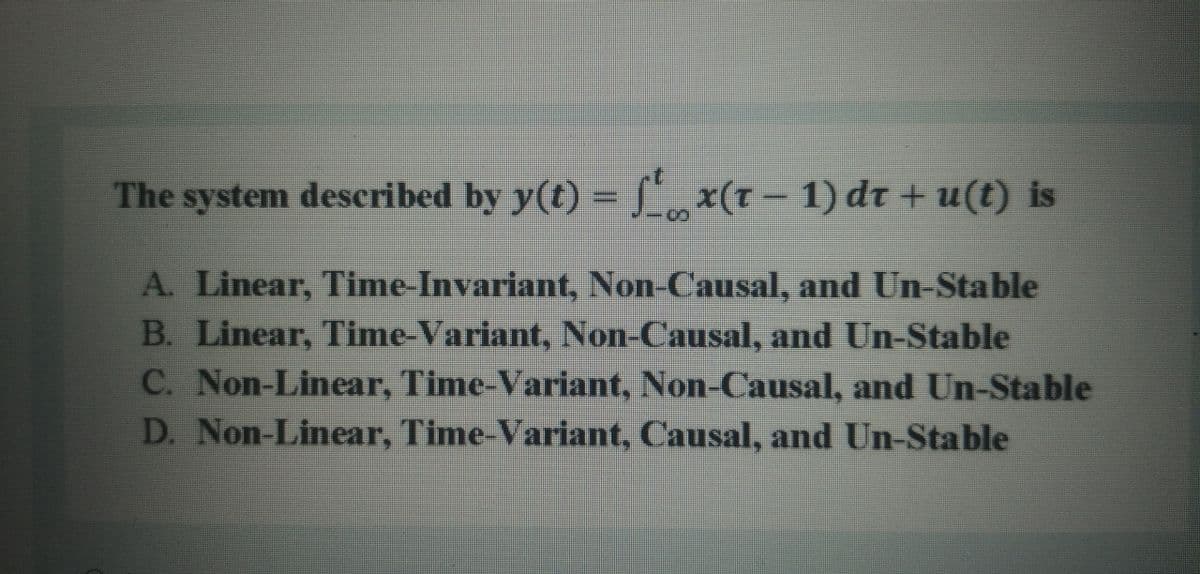 The system described by y(t) = L x(t – 1) dt + u(t) is
8.
A. Linear, Time-Invariant, Non-Causal, and Un-Stable
B. Linear, Time-Variant, Non-Causal, and Un-Stable
C. Non-Linear, Time-Variant, Non-Causal, and Un-Stable
D. Non-Linear, Time-Variant, Causal, and Un-Stable
