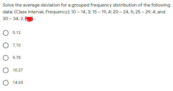 Solve the average deviation for a grouped frequency distribution of the following
data: (Class Interval, Frequency); 10 – 14, 3; 15 – 19, 4; 20 – 24, 5; 25 – 29, 4; and
30 – 34, 2.
О 5.12
7.10
O 9.78
O 10.27
O 14.65
