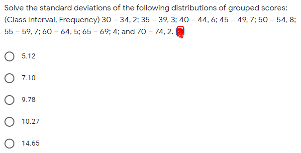 Solve the standard deviations of the following distributions of grouped scores:
(Class Interval, Frequency) 30 – 34, 2; 35 – 39, 3; 40 – 44, 6; 45 – 49, 7; 50 – 54, 8;
55 - 59, 7; 60 – 64, 5; 65 – 69; 4; and 70 - 74, 2.
O 5.12
O 7.10
O 9.78
10.27
O 14.65
