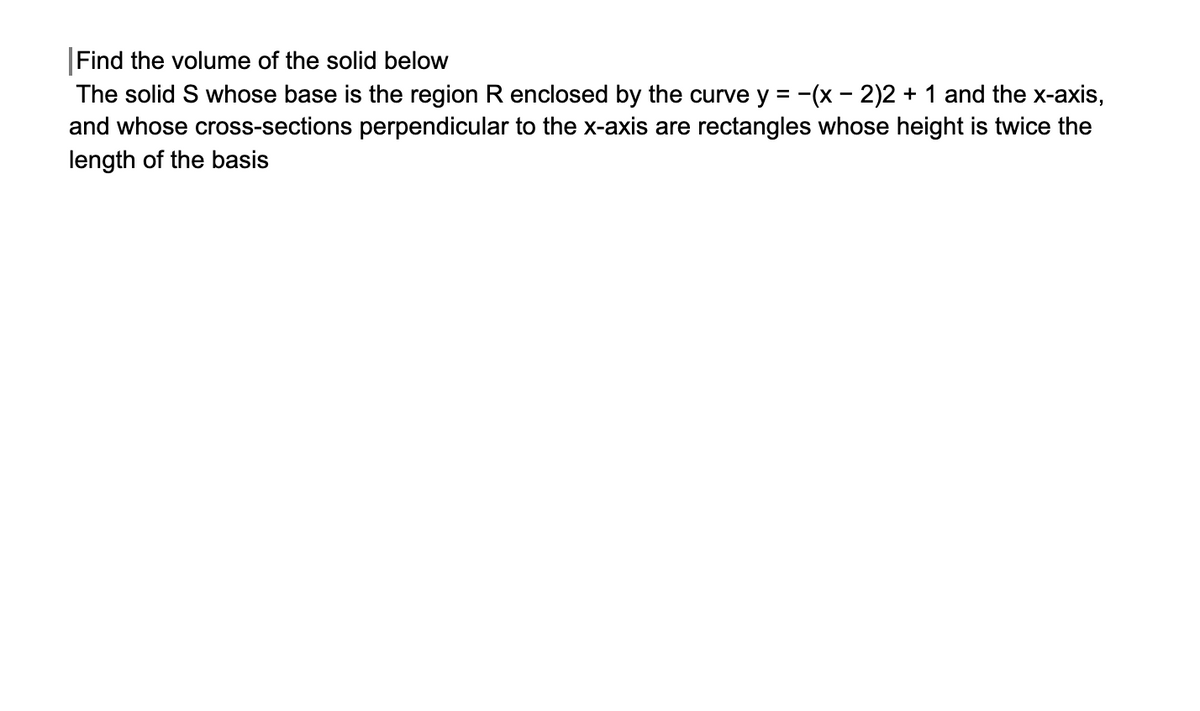 |Find the volume of the solid below
The solid S whose base is the region R enclosed by the curve y = -(x - 2)2 + 1 and the x-axis,
and whose cross-sections perpendicular to the x-axis are rectangles whose height is twice the
length of the basis
