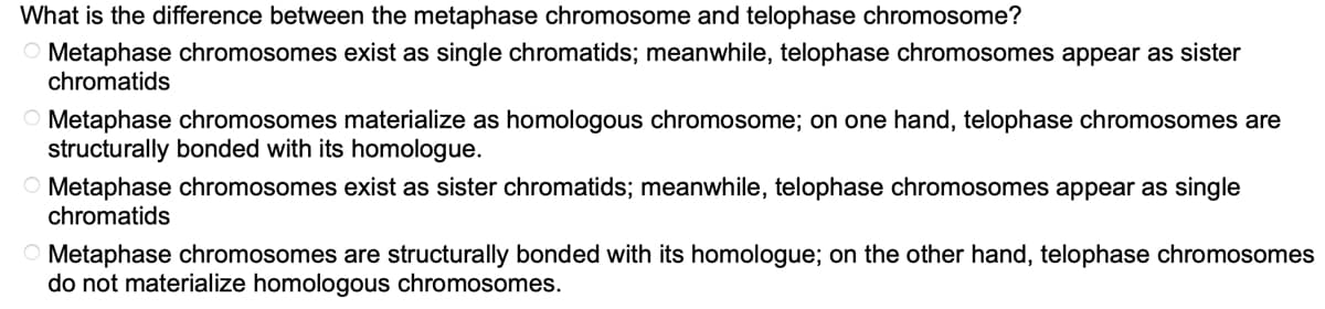 What is the difference between the metaphase chromosome and telophase chromosome?
Metaphase chromosomes exist as single chromatids; meanwhile, telophase chromosomes appear as sister
chromatids
Metaphase chromosomes materialize as homologous chromosome; on one hand, telophase chromosomes are
structurally bonded with its homologue.
Metaphase chromosomes exist as sister chromatids; meanwhile, telophase chromosomes appear as single
chromatids
Metaphase chromosomes are structurally bonded with its homologue; on the other hand, telophase chromosomes
do not materialize homologous chromosomes.