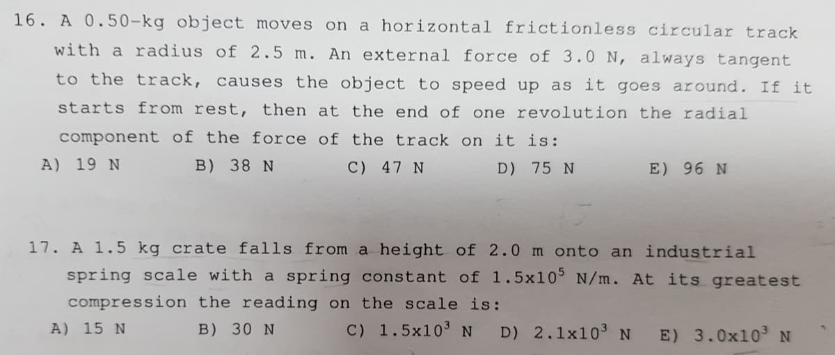 16. A 0.50-kg object moves on
a horizontal frictionless circular track
with a radius of 2.5 m. An external force of 3.0 N, always tangent
to the track, causes the object to speed up as it goes around. If it
starts from rest, then at the end of one revolution the radial
component of the force of the track on it is:
A) 19 N
B) 38 N
C) 47 N
D) 75 N
E) 96 N
17. A 1.5 kg crate falls from a height of 2.0 m onto an industrial
spring scale with a spring constant of 1.5x10° N/m. At its greatest
compression the reading on the scale is:
A) 15 N
B) 30 N
C) 1.5x103 N
D) 2.1x103N
E) 3.0x103 N
