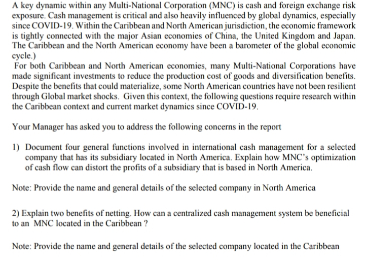 A key dynamic within any Multi-National Corporation (MNC) is cash and foreign exchange risk
exposure. Cash management is critical and also heavily influenced by global dynamics, especially
since COVID-19. Within the Caribbean and North American jurisdiction, the economic framework
is tightly connected with the major Asian economies of China, the United Kingdom and Japan.
The Caribbean and the North American economy have been a barometer of the global economic
cycle.)
For both Caribbean and North American economies, many Multi-National Corporations have
made significant investments to reduce the production cost of goods and diversification benefits.
Despite the benefits that could materialize, some North American countries have not been resilient
through Global market shocks. Given this context, the following questions require research within
the Caribbean context and current market dynamics since COVID-19.
Your Manager has asked you to address the following concerns in the report
1) Document four general functions involved in international cash management for a selected
company that has its subsidiary located in North America. Explain how MNC's optimization
of cash flow can distort the profits of a subsidiary that is based in North America.
Note: Provide the name and general details of the selected company in North America
2) Explain two benefits of netting. How can a centralized cash management system be beneficial
to an MNC located in the Caribbean ?
Note: Provide the name and general details of the selected company located in the Caribbean
