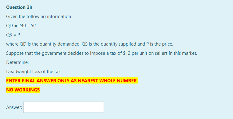 Question 2h
Given the following information
QD = 240 – 5P
QS = P
where QD is the quantity demanded, QS is the quantity supplied and P is the price.
Suppose that the government decides to impose a tax of $12 per unit on sellers in this market.
Determine:
Deadweight loss of the tax
ENTER FINAL ANSWER ONLY AS NEAREST WHOLE NUMBER.
NO WORKINGS
Answer:
