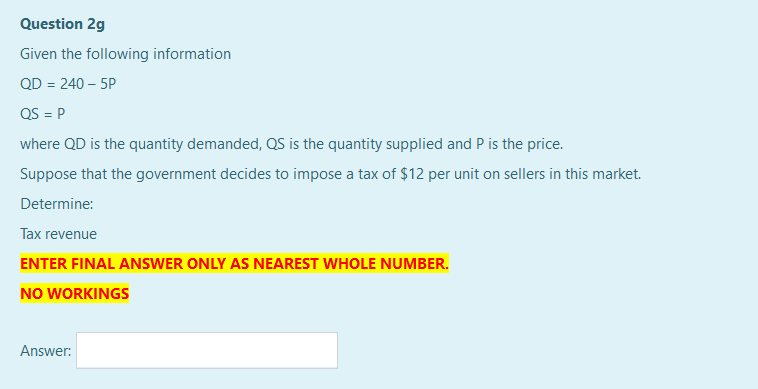 Question 2g
Given the following information
QD = 240 – 5P
QS = P
where QD is the quantity demanded, QS is the quantity supplied and P is the price.
Suppose that the government decides to impose a tax of $12 per unit on sellers in this market.
Determine:
Tax revenue
ENTER FINAL ANSWER ONLY AS NEAREST WHOLE NUMBER.
NO WORKINGS
Answer:
