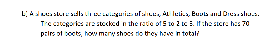 b) A shoes store sells three categories of shoes, Athletics, Boots and Dress shoes.
The categories are stocked in the ratio of 5 to 2 to 3. If the store has 70
pairs of boots, how many shoes do they have in total?
