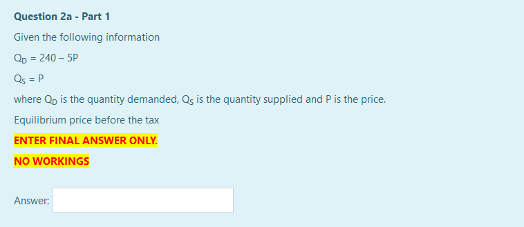Question 2a - Part 1
Given the following information
QD = 240 – 5P
Qs = P
where Qp is the quantity demanded, Qs is the quantity supplied and P is the price.
Equilibrium price before the tax
ENTER FINAL ANSWER ONLY.
NO WORKINGS
Answer:
