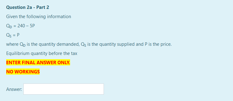 Question 2a - Part 2
Given the following information
QD = 240 – 5P
Qs = P
where Qp is the quantity demanded, Qs is the quantity supplied and P is the price.
Equilibrium quantity before the tax
ENTER FINAL ANSWER ONLY.
NO WORKINGS
Answer:
