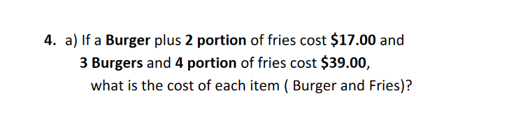 a) If a Burger plus 2 portion of fries cost $17.00 and
3 Burgers and 4 portion of fries cost $39.00,
what is the cost of each item ( Burger and Fries)?
