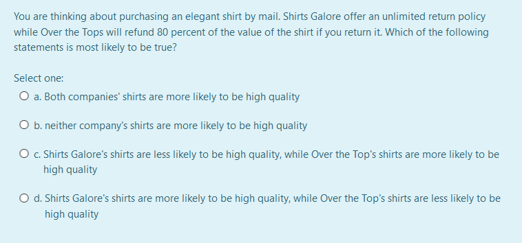 You are thinking about purchasing an elegant shirt by mail. Shirts Galore offer an unlimited return policy
while Over the Tops will refund 80 percent of the value of the shirt if you return it. Which of the following
statements is most likely to be true?
Select one:
O a. Both companies' shirts are more likely to be high quality
O b. neither company's shirts are more likely to be high quality
O c. Shirts Galore's shirts are less likely to be high quality, while Over the Top's shirts are more likely to be
high quality
O d. Shirts Galore's shirts are more likely to be high quality, while Over the Top's shirts are less likely to be
high quality
