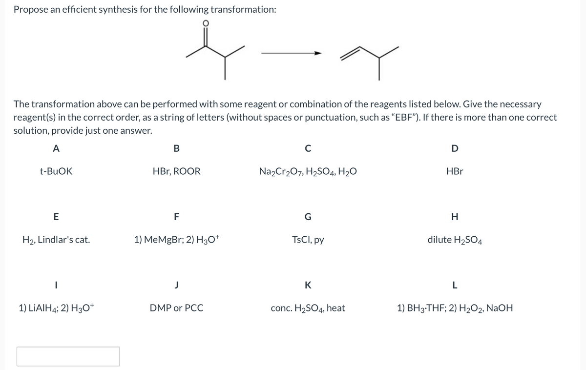 Propose an efficient synthesis for the following transformation:
+-4
The transformation above can be performed with some reagent or combination of the reagents listed below. Give the necessary
reagent(s) in the correct order, as a string of letters (without spaces or punctuation, such as "EBF"). If there is more than one correct
solution, provide just one answer.
A
t-BuOK
E
H₂, Lindlar's cat.
I
1) LIAIH4; 2) H3O+
B
HBr, ROOR
F
MeMgBr; 2) H3O+
J
DMP or PCC
C
Na2Cr₂O7, H₂SO4, H₂O
G
TsCl, py
K
conc. H₂SO4, heat
D
HBr
H
dilute H₂SO4
L
1) BH3-THF; 2) H₂O2, NaOH