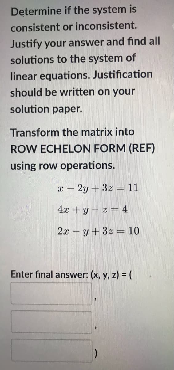 Determine if the system is
consistent or inconsistent.
Justify your answer and find all
solutions to the system of
linear equations. Justification
should be written on your
solution paper.
Transform the matrix into
ROW ECHELON FORM (REF)
using row operations.
2y + 3z = 11
4х + у — 2 — 4
2x – y + 3z = 10
Enter final answer: (x, y, z) = (
