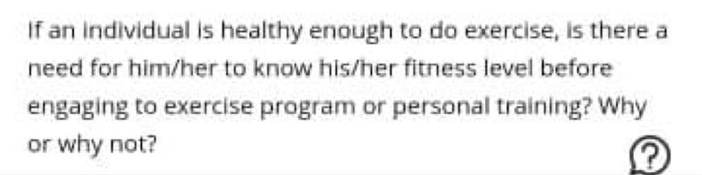 If an individual is healthy enough to do exercise, is there a
need for him/her to know his/her fitness level before
engaging to exercise program or personal training? Why
or why not?
