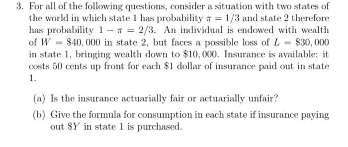 3. For all of the following questions, consider a situation with two states of
the world in which state 1 has probability = 1/3 and state 2 therefore
has probability 1 = 2/3. An individual is endowed with wealth
of W = $40,000 in state 2, but faces a possible loss of L = $30,000
in state 1, bringing wealth down to $10,000. Insurance is available: it
costs 50 cents up front for each $1 dollar of insurance paid out in state
1.
(a) Is the insurance actuarially fair or actuarially unfair?
(b) Give the formula for consumption in each state if insurance paying
out $Y in state 1 is purchased.