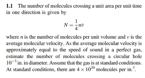 1.1 The number of molecules crossing a unit area per unit time
in one direction is given by
N =-no
where n is the number of molecules per unit volume and v is the
average molecular velocity. As the average molecular velocity is
approximately equal to the speed of sound in a perfect gas,
estimate the number of molecules crossing a circular hole
10-3 in. in diameter. Assume that the gas is at standard conditions.
At standard conditions, there are 4 × 1020 molecules per in.³.
