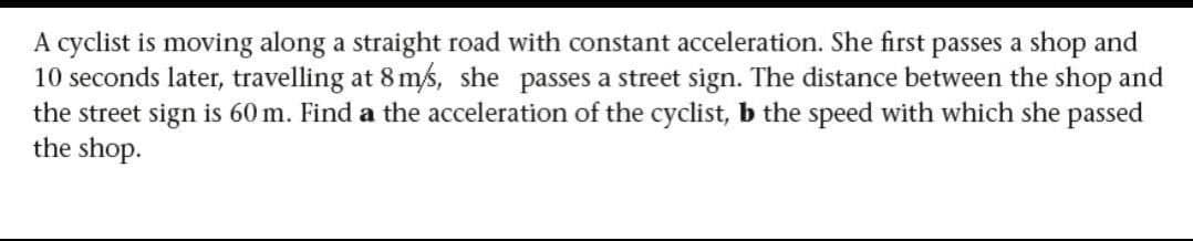 A cyclist is moving along a straight road with constant acceleration. She first passes a shop and
10 seconds later, travelling at 8 m/s, she passes a street sign. The distance between the shop and
the street sign is 60 m. Find a the acceleration of the cyclist, b the speed with which she passed
the shop.

