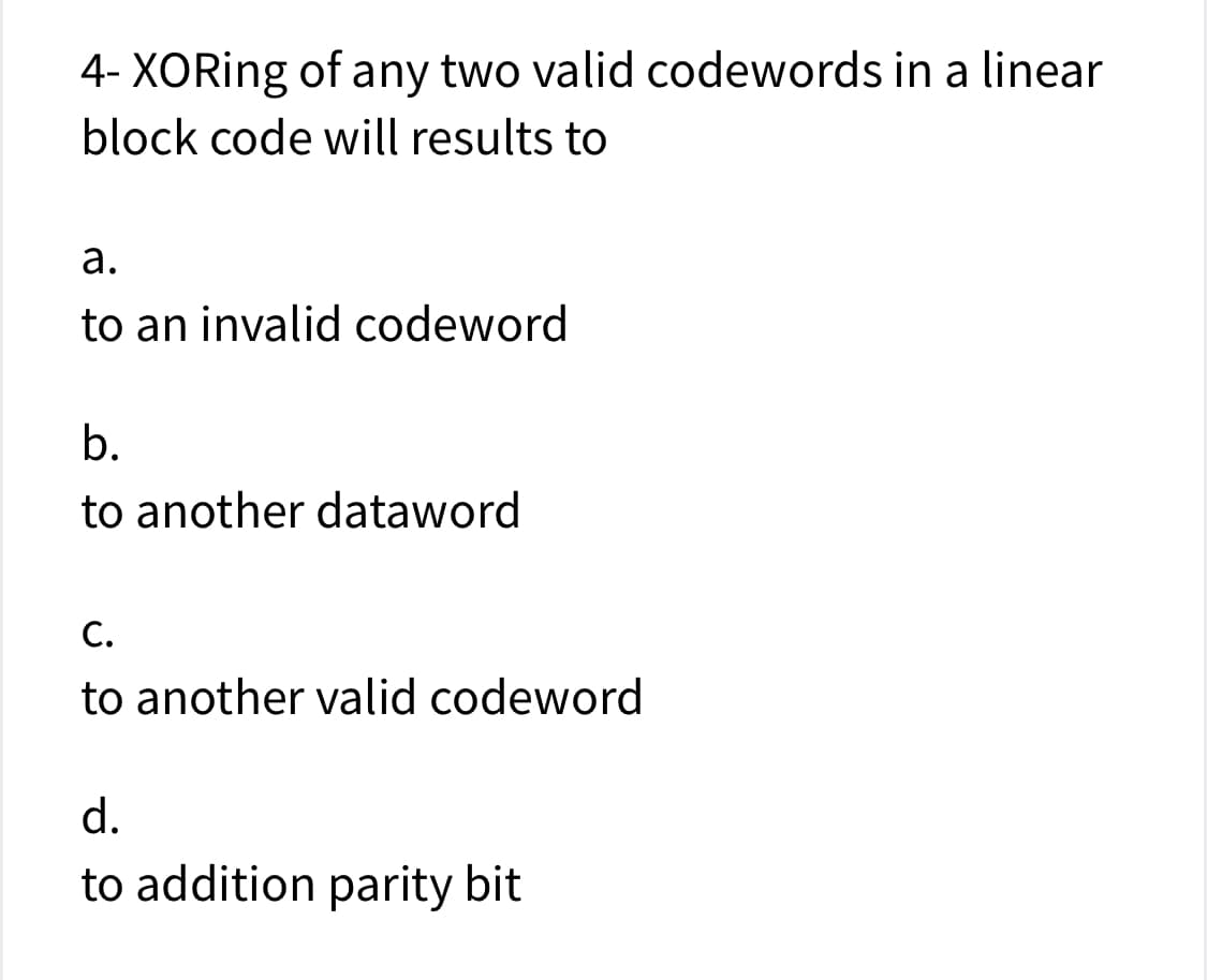 4- XORing of any two valid codewords in a linear
block code will results to
а.
to an invalid codeword
b.
to another dataword
С.
to another valid codeword
d.
to addition parity bit
