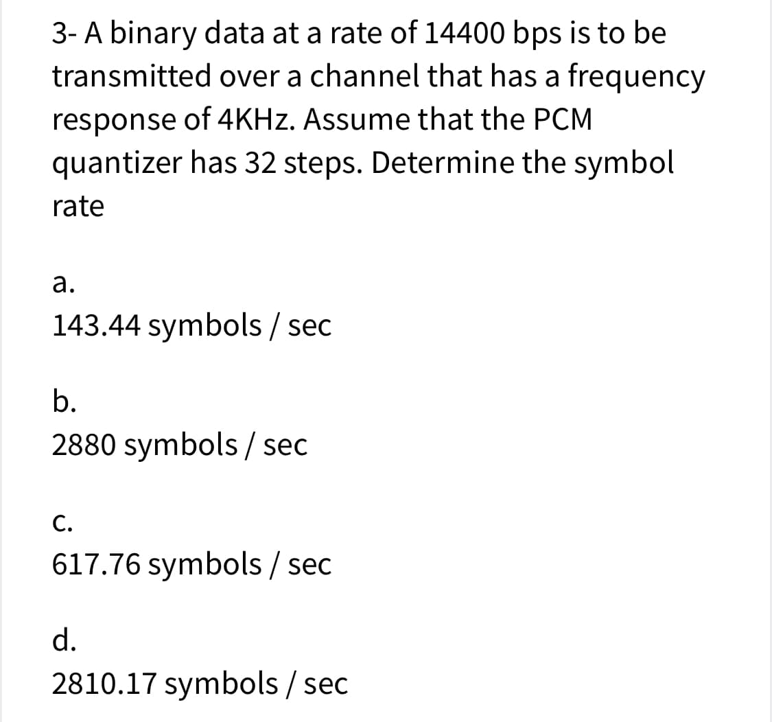 3- A binary data at a rate of 14400 bps is to be
transmitted over a channel that has a frequency
response of 4KHZ. Assume that the PCM
quantizer has 32 steps. Determine the symbol
rate
а.
143.44 symbols / sec
b.
2880 symbols / sec
С.
617.76 symbols / sec
d.
2810.17 symbols / sec
