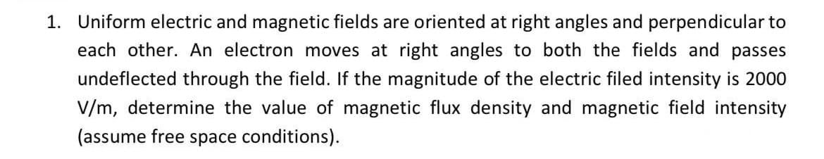 1.
Uniform electric and magnetic fields are oriented at right angles and perpendicular to
each other. An electron moves at right angles to both the fields and passes
undeflected through the field. If the magnitude of the electric filed intensity is 2000
V/m, determine the value of magnetic flux density and magnetic field intensity
(assume free space conditions).
