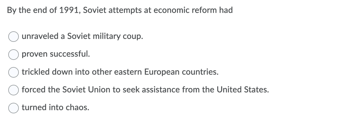 By the end of 1991, Soviet attempts at economic reform had
unraveled a Soviet military coup.
proven successful.
trickled down into other eastern European countries.
forced the Soviet Union to seek assistance from the United States.
turned into chaos.
