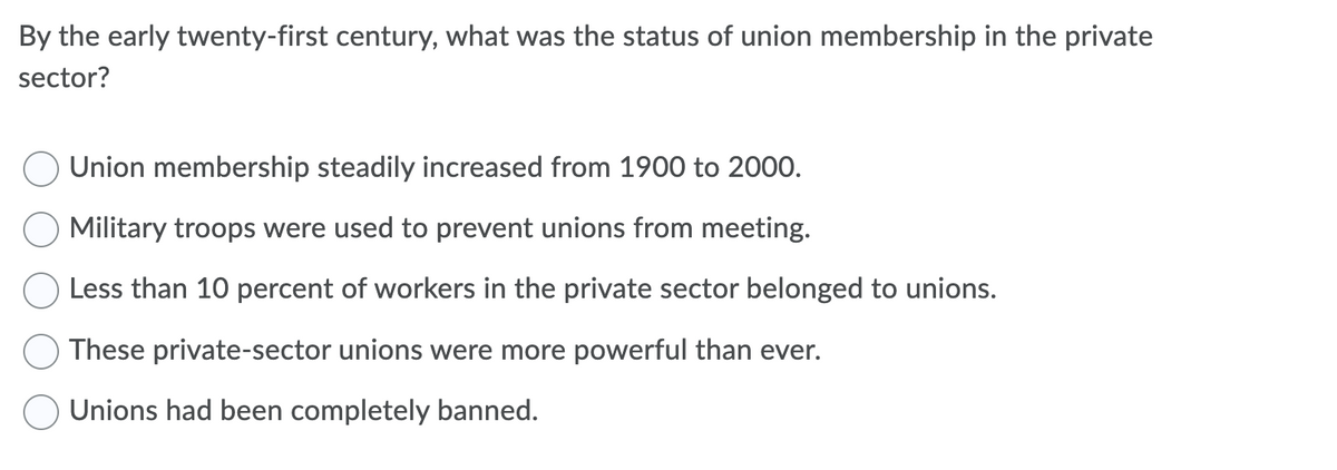 By the early twenty-first century, what was the status of union membership in the private
sector?
Union membership steadily increased from 1900 to 2000.
Military troops were used to prevent unions from meeting.
Less than 10 percent of workers in the private sector belonged to unions.
These private-sector unions were more powerful than ever.
Unions had been completely banned.
