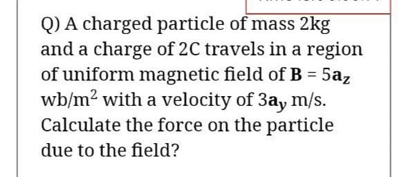 Q) A charged particle of mass 2kg
and a charge of 2C travels in a region
of uniform magnetic field of B = 5az
wb/m2 with a velocity of 3ay m/s.
Calculate the force on the particle
due to the field?

