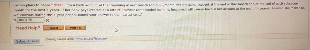 Lauren plans to deposit $5000 into a bank account at the beginning of next month and $225/month into the same account at the end of that month and at the end of each subsequent
month for the next 4 years. If her bank pays interest at a rate of 5%/year compounded monthly, how much will Lauren have in her account at the end of 4 years? (Assume she makes no
withdrawals during the 4-year period. Round your answer to the nearest cent.)
$18034.76
Need Help?
Read It
Watch It
Viewing Saved Work Revert to Last Response
Submit Answer
