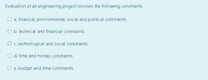 Evaluation of an engineering project involves the following constraints
a. financial, environmental, social and political constraints
O b. technical and financial constraints
O c. technological and social constraints
O d. time and money constraints
O e. budget and time constraints
