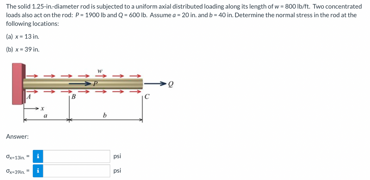 The solid 1.25-in.-diameter rod is subjected to a uniform axial distributed loading along its length of w = 800 lb/ft. Two concentrated
loads also act on the rod: P = 1900 lb and Q = 600 lb. Assume a = 20 in. and b = 40 in. Determine the normal stress in the rod at the
%3D
following locations:
(а) х %3D
= 13 in.
(Б) х %3D 39 in.
→ -
>P
B
|C
a
Answer:
Ox=13in.
psi
%3D
Ox=39in.
psi
%3D
↑
