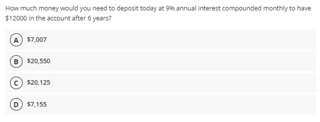 How much money would you need to deposit today at 9% annual interest compounded monthly to have
$12000 in the account after 6 years?
A) $7,007
B) $20,550
$20,125
D) $7,155
