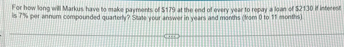 For how long will Markus have to make payments of $179 at the end of every year to repay a loan of $2130 if interest
is 7% per annum compounded quarterly? State your answer in years and months (from 0 to 11 months).
www.