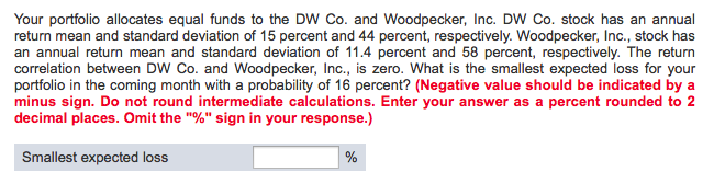 Your portfolio allocates equal funds to the DW Co. and Woodpecker, Inc. DW Co. stock has an annual
return mean and standard deviation of 15 percent and 44 percent, respectively. Woodpecker, Inc., stock has
an annual return mean and standard deviation of 11.4 percent and 58 percent, respectively. The return
correlation between DW Co. and Woodpecker, Inc., is zero. What is the smallest expected loss for your
portfolio in the coming month with a probability of 16 percent? (Negative value should be indicated by a
minus sign. Do not round intermediate calculations. Enter your answer as a percent rounded to 2
decimal places. Omit the "%" sign in your response.)
Smallest expected loss
%