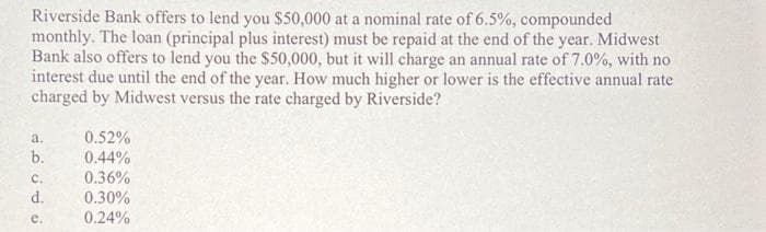 Riverside Bank offers to lend you $50,000 at a nominal rate of 6.5%, compounded
monthly. The loan (principal plus interest) must be repaid at the end of the year. Midwest
Bank also offers to lend you the $50,000, but it will charge an annual rate of 7.0%, with no
interest due until the end of the year. How much higher or lower is the effective annual rate
charged by Midwest versus the rate charged by Riverside?
a.
b.
C.
d.
e.
0.52%
0.44%
0.36%
0.30%
0.24%