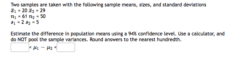 Two samples are taken with the following sample means, sizes, and standard deviations
*₁ = 20 I₂ = 29
n₁ = 61 n₂ = 50
81 = 2 82 = 5
Estimate the difference in population means using a 94% confidence level. Use a calculator, and
do NOT pool the sample variances. Round answers to the nearest hundredth.
< μι – με <
