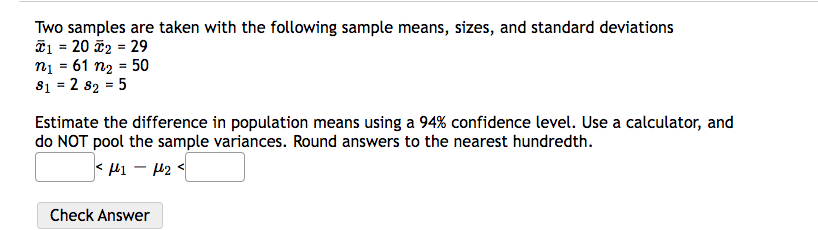 Two samples are taken with the following sample means, sizes, and standard deviations
*1 = 20 *2 = 29
n₁ = 61 n₂ = 50
81 = 2 82 = 5
Estimate the difference in population means using a 94% confidence level. Use a calculator, and
do NOT pool the sample variances. Round answers to the nearest hundredth.
< μι – μη <
Check Answer