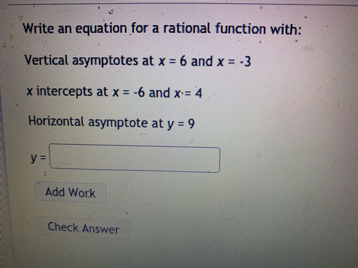 Write an equation for a rational function with:
Vertical asymptotes at x = 6 and x = -3
x intercepts at x = -6 and x= 4
Horizontal asymptote at y = 9
%3D
y%3D
Add Work
Check Answer
