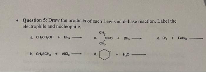 • Question 5: Draw the products of each Lewis acid-base reaction. Label the
electrophile and nucleophile.
CH₂
a. CH₂CH₂OH + BF₁
C=O+BF₁-
-
0. Br₂+ FeBr -
CH₂
b. CH₂SCH, + AICI,
+ H₂O -
C.