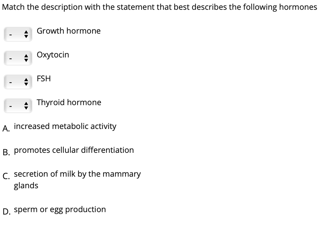 Match the description with the statement that best describes the following hormones
Growth hormone
Oxytocin
FSH
Thyroid hormone
A. increased metabolic activity
B. promotes cellular differentiation
C. secretion of milk by the mammary
glands
D. sperm or egg production
