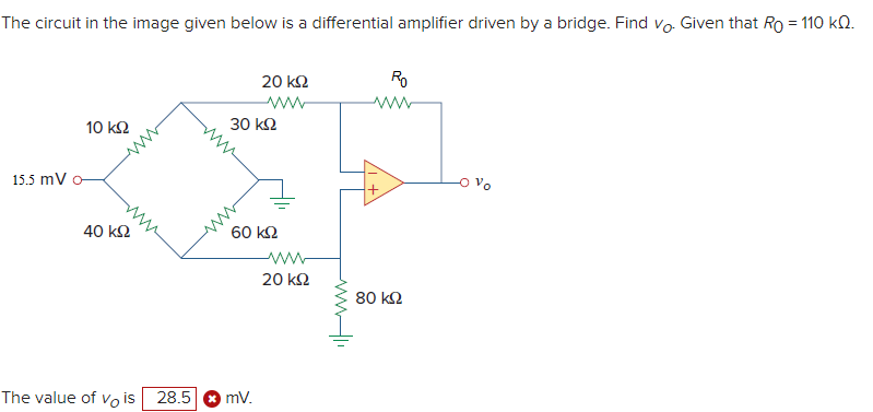 The circuit in the image given below is a differential amplifier driven by a bridge. Find vo. Given that Ro = 110 ΚΩ.
a
15.5 mV
10 ΚΩ
40 ΚΩ
20 ΚΩ
Μ
30 ΚΩ
60 ΚΩ
The value of vo is 28.5 (mV.
www
20 ΚΩ
Ro
80 ΚΩ