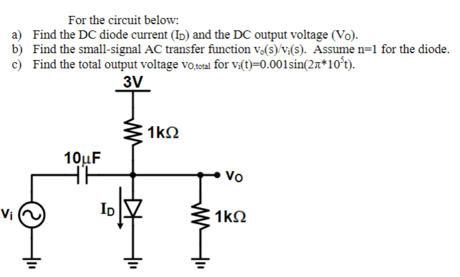 For the circuit below:
a) Find the DC diode current (ID) and the DC output voltage (Vo).
b) Find the small-signal AC transfer function vo(s)/v;(s). Assume n=1 for the diode.
c) Find the total output voltage vo,total for vi(t)=0.001sin(2*10³t).
3V
Vi
©
+₁₁
10μF
TH
ID
1kQ2
Vo
1kQ2