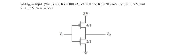 5-14 IDD 40µA, (W/L)n = 2, Kn= 100 μA, Vtn=0.5 V, Kp = 50 μA/V², Vtp=-0.5 V, and
Vi < 1.5 V. What is Vi?
3 V
4/1
2/1
- Vo