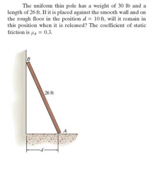 The uniform thin pole has a weight of 30 lb and a
length of 26 ft. If it is placed against the smooth wall and on
the rough floor in the position d = 10 ft, will it remain in
this position when it is released? The coefficient of static
friction is us = 0.3.
B
26 ft
