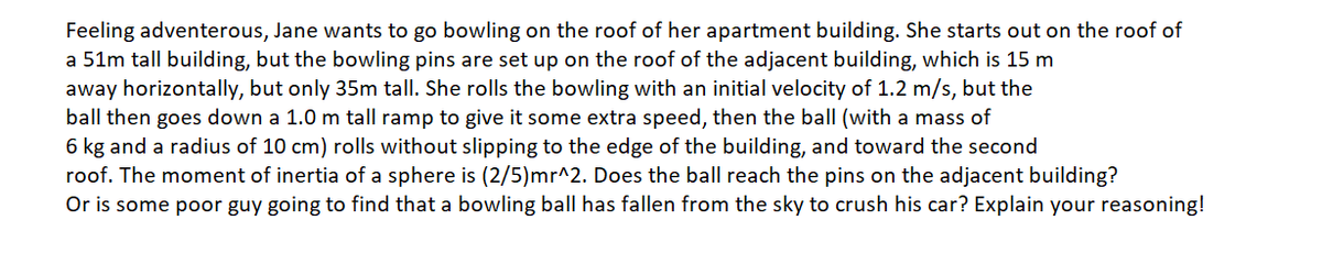 Feeling adventerous, Jane wants to go bowling on the roof of her apartment building. She starts out on the roof of
a 51m tall building, but the bowling pins are set up on the roof of the adjacent building, which is 15 m
away horizontally, but only 35m tall. She rolls the bowling with an initial velocity of 1.2 m/s, but the
ball then goes down a 1.0 m tall ramp to give it some extra speed, then the ball (with a mass of
6 kg and a radius of 10 cm) rolls without slipping to the edge of the building, and toward the second
roof. The moment of inertia of a sphere is (2/5)mr^2. Does the ball reach the pins on the adjacent building?
Or is some poor guy going to find that a bowling ball has fallen from the sky to crush his car? Explain your reasoning!
