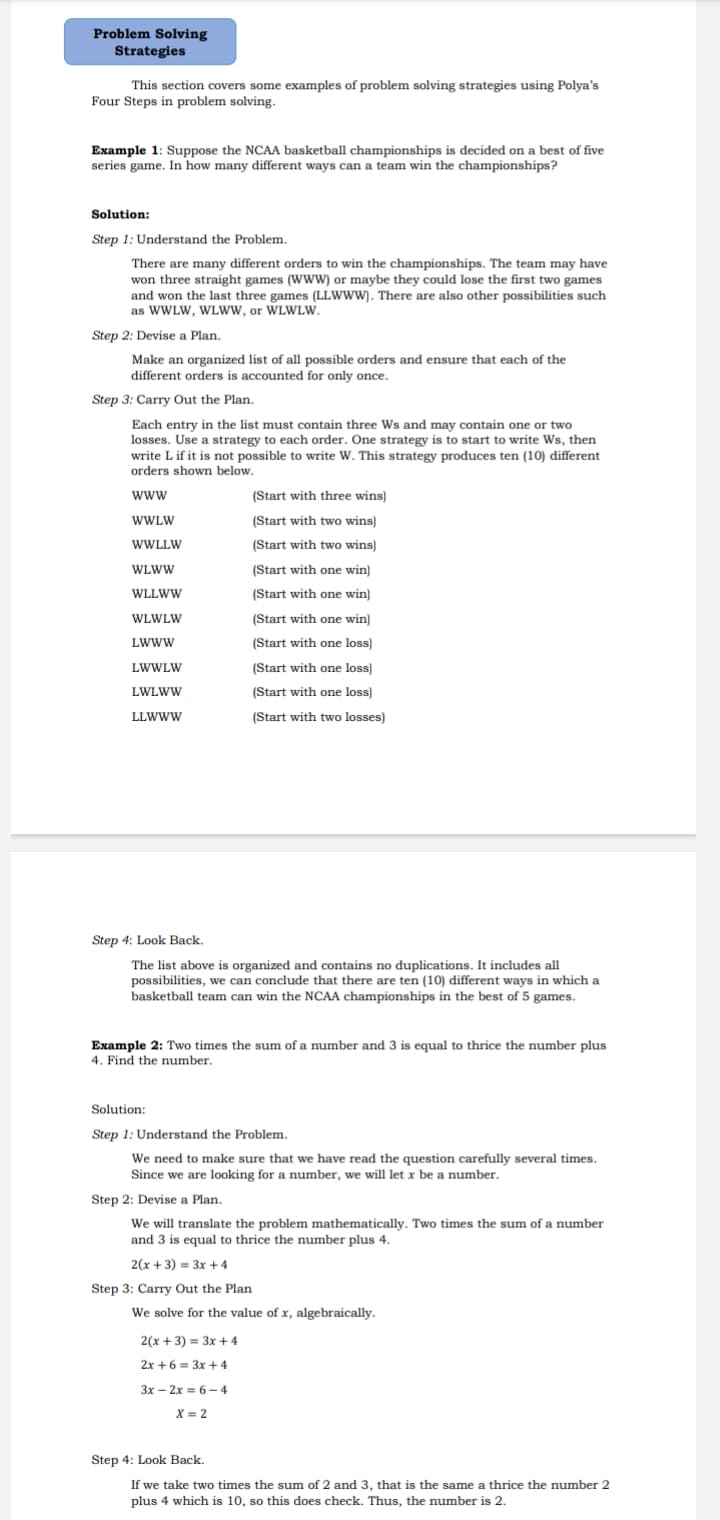 Problem Solving
Strategies
This section covers some examples of problem solving strategies using Polya's
Four Steps in problem solving.
Example 1: Suppose the NCAA basketball championships is decided on a best of five
series game. In how many different ways can a team win the championships?
Solution:
Step 1: Understand the Problem.
There are many different orders to win the championships. The team may have
won three straight games (WWW) or maybe they could lose the first two games
and won the last three games (LLWWW). There are also other possibilities such
as WWLW, WLww, or WLWLW.
Step 2: Devise a Plan.
Make an organized list of all possible orders and ensure that each of the
different orders is accounted for only once.
Step 3: Carry Out the Plan.
Each entry in the list must contain three Ws and may contain one or two
losses. Use a strategy to each order. One strategy is to start to write Ws, then
write L if it is not possible to write W. This strategy produces ten (10) different
orders shown below.
www
(Start with three wins)
WWLW
(Start with two wins)
WWLLW
(Start with two wins)
WLWW
(Start with one win)
WLLWW
(Start with one win)
WLWLW
(Start with one win)
LWWW
(Start with one loss)
LWWLW
(Start with one loss)
LWLWW
(Start with one loss)
LLWWW
(Start with two losses)
Step 4: Look Back.
The list above is organized and contains no duplications. It includes all
possibilities, we can conclude that there are ten (10) different ways in which a
basketball team can win the NCAA championships in the best of 5 games.
Example 2: Two times the sum of a number and 3 is equal to thrice the number plus
4. Find the number.
Solution:
Step 1: Understand the Problem.
We need to make sure that we have read the question carefully several times.
Since we are looking for a number, we will let x be a number.
Step 2: Devise a Plan.
We will translate the problem mathematically. Two times the sum of a number
and 3 is equal to thrice the number plus 4.
2(x + 3) = 3x + 4
Step 3: Carry Out the Plan
We solve for the value of x, algebraically.
2(x + 3) = 3x + 4
2x +6 = 3x + 4
3x – 2x = 6– 4
X = 2
Step 4: Look Back.
If we take two times the sum of 2 and 3, that is the same a thrice the number 2
plus 4 which is 10, so this does check. Thus, the number is 2.
