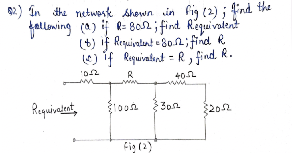 92) în the netwosk shown in fig (2) ; find
the
fellowing (a) if R=802;i find
(+) if Requivalent = 8o2; find R
(@) if Requivalent = R , find R.
Regquivalent
102
R
40오
www
Requivalent,
3652
{2052
fig (2)

