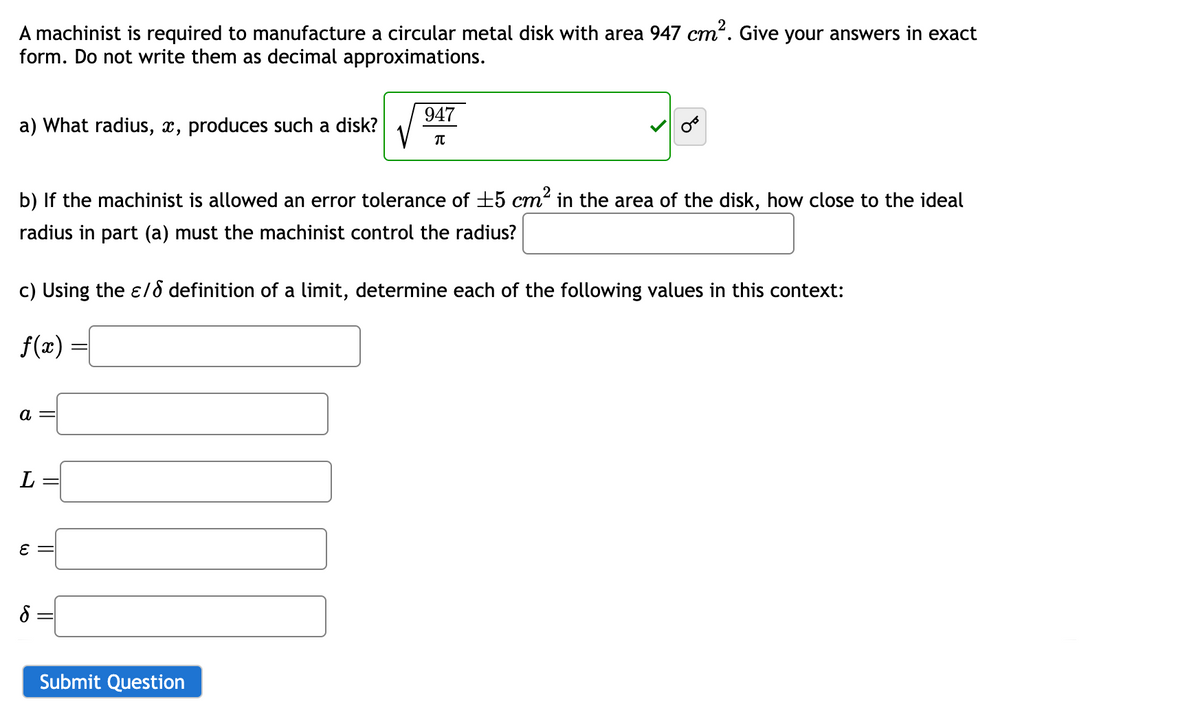 A machinist is required to manufacture a circular metal disk with area 947 cm². Give your answers in exact
form. Do not write them as decimal approximations.
a) What radius, x, produces such a disk?
947
Π
b) If the machinist is allowed an error tolerance of ±5 cm² in the area of the disk, how close to the ideal
radius in part (a) must the machinist control the radius?
c) Using the ε/ definition of a limit, determine each of the following values in this context:
f(x)
a =
L
ε =
б
Submit Question