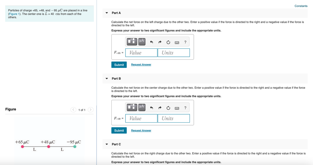 Constants
Particles of charge +65, +48, and – 95 µC are placed in a line
(Figure 1). The center one is L = 40 cm from each of the
others.
Part A
Calculate the net force on the left charge due to the other two. Enter a positive value if the force is directed to the right and a negative value if the force is
directed to the left.
Express your answer to two significant figures and include the appropriate units.
HA
?
F+65 =
Value
Units
Submit
Request Answer
Part B
Calculate the net force on the center charge due to the other two. Enter a positive value if the force is directed to the right and a negative value if the force
is directed to the left.
Express your answer to two significant figures and include the appropriate units.
HÀ
?
Figure
1 of 1
F+48 =
Value
Units
Submit
Request Answer
+65 μC
+48 μC
-95 µC
Part C
L
L
Calculate the net force on the right charge due to the other two. Enter a positive value if the force is directed to the right and a negative value if the force is
directed to the left.
Express your answer to two significant figures and include the appropriate units.
