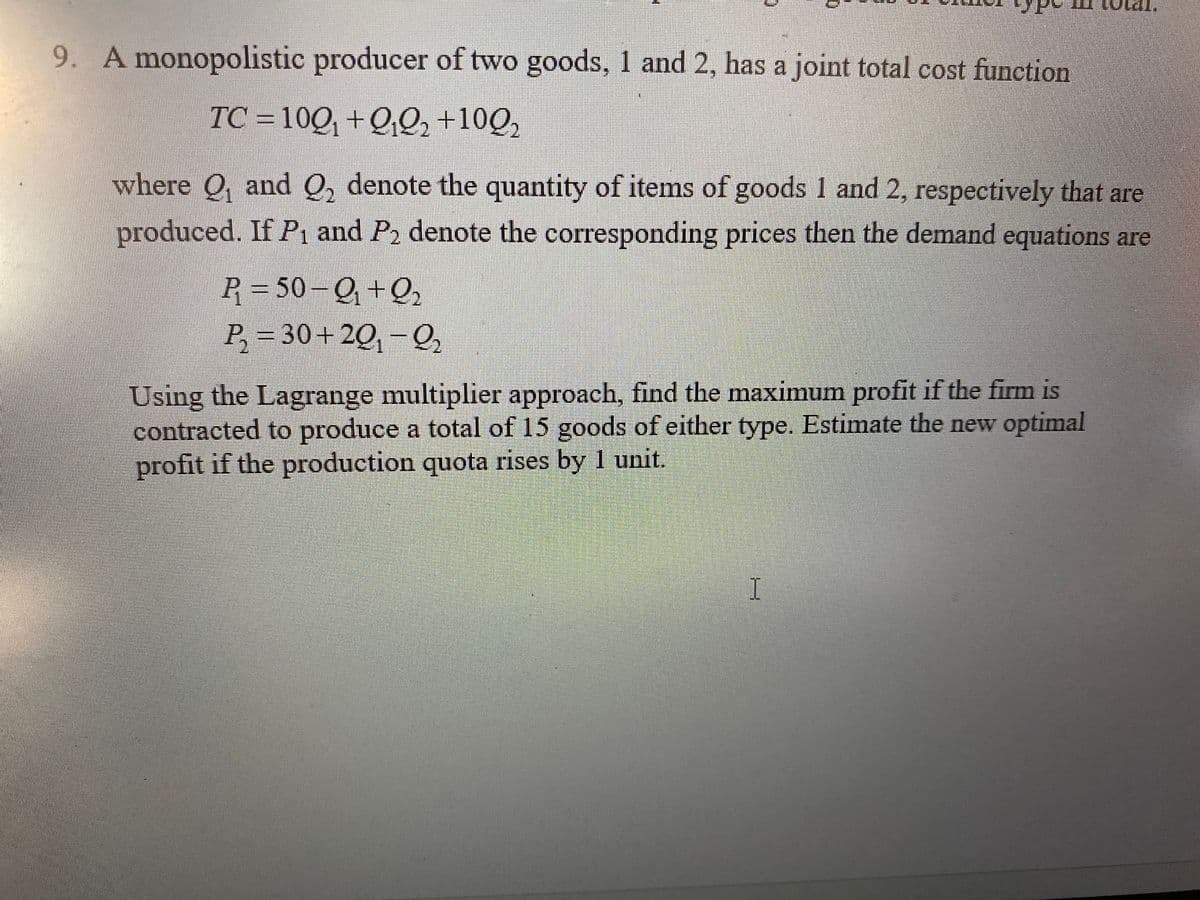 Lotal,
9. A monopolistic producer of two goods, 1 and 2, has a joint total cost function
TC = 10Q, +Q0, +10Q,
where O, and O, denote the quantity of items of goods 1 and 2, respectively that are
produced. If Pi and P2 denote the corresponding prices then the demand equations are
P = 50– Q +Q,
P, = 30+20, -Q,
Using the Lagrange multiplier approach, find the maximum profit if the firm is
contracted to produce a total of 15 goods of either type. Estimate the new optimal
profit if the production quota rises by 1 unit.
I
