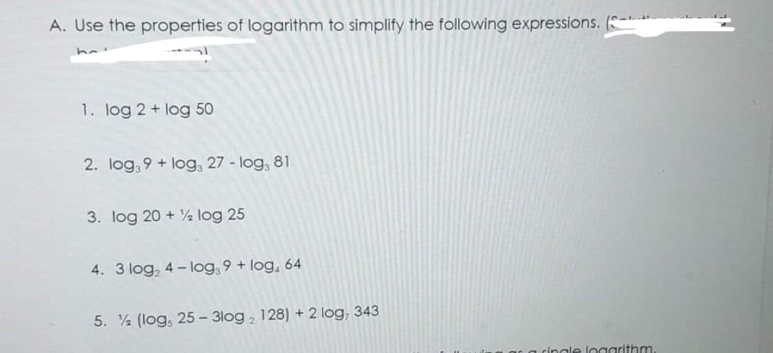 A. Use the properties of logarithm to simplify the following expressions.
1. log 2 + log 50
2. log39+ log3 27 - log, 81
3. log 20+%2log 25
4. 3 log₂ 4-log39+ log, 64
5. (log, 25-3log, 128) + 2 log, 343
single logarithm.