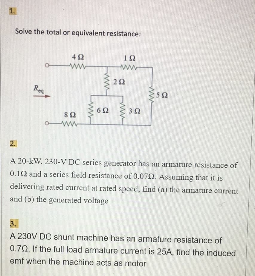 1.
Solve the total or equivalent resistance:
2.
Rea
492
ww
892
owwww
692
192
ww
292
3Q2
502
A 20-kW, 230-V DC series generator has an armature resistance of
0.102 and a series field resistance of 0.070. Assuming that it is
delivering rated current at rated speed, find (a) the armature current
and (b) the generated voltage
3.
A 230V DC shunt machine has an armature resistance of
0.70. If the full load armature current is 25A, find the induced
emf when the machine acts as motor